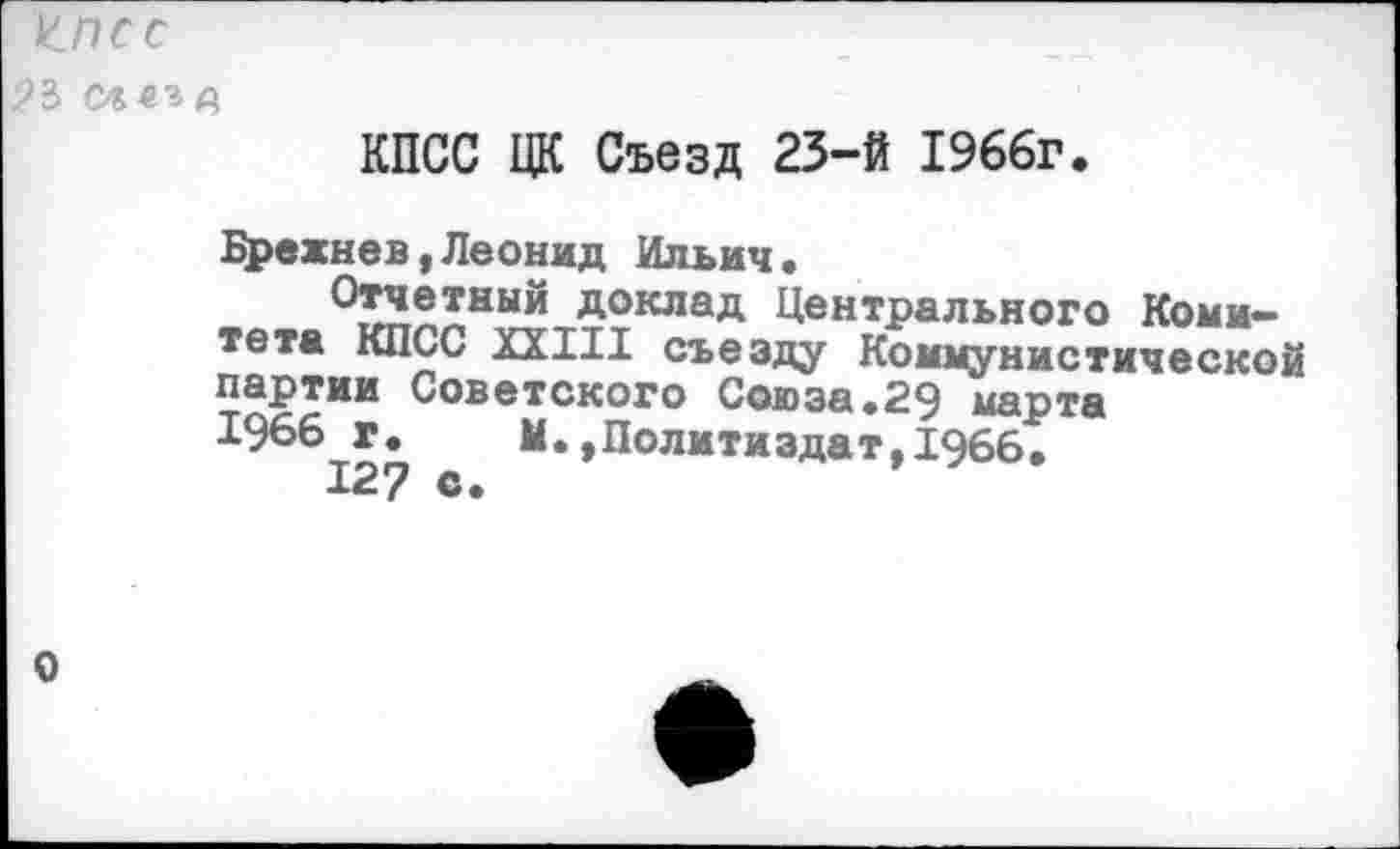 ﻿£псс
2В
КПСС ЦК Съезд 23-й 1966г.
Брежнев,Леонид Ильич.
Отчетный доклад Центрального Комитета КПСС XXIII съезду Коммунистической партии Советского Союза.29 марта 1966 г. М.»Политиздат,1966.
12? с.
О